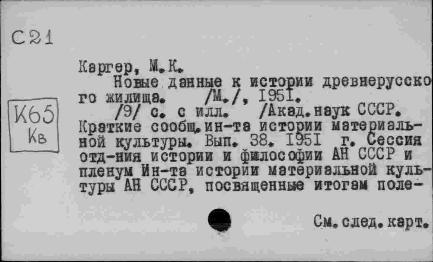 ﻿С21
К65 Кв
Каргер, М»К»
Новые данные к истории древнерусско го жилища. /М./, 1951.
/9/ с. с илл. /Акад.наук СССР. Краткие сообщ. ин-та истории материальной культуры. Вып. 38. 1951 г. Сессия отд-ния истории и философии АН СССР и пленум Ин-та истории материальной культуры АН СССР, посвященные итогам поле-
См. след. карт.